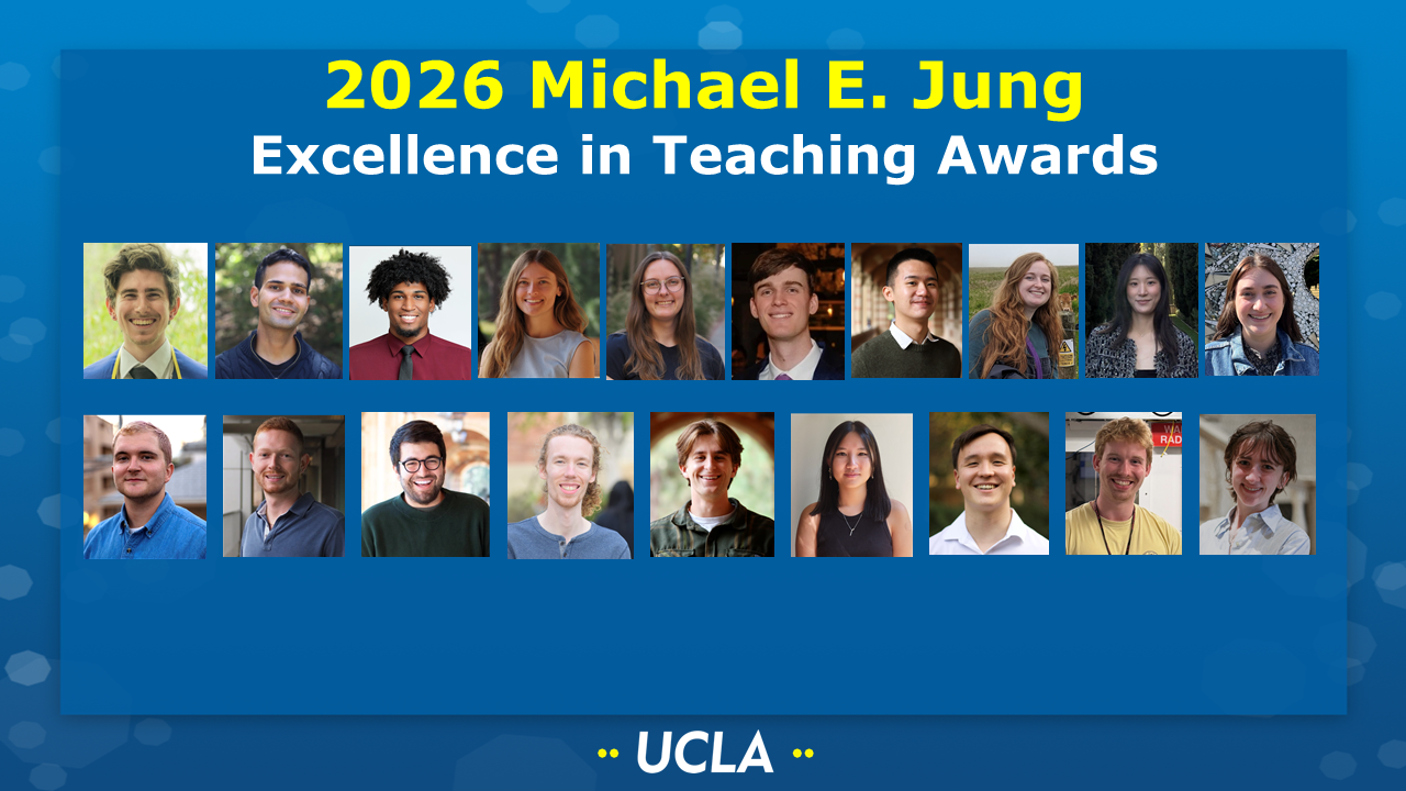 2026 Michael E. Jung Excellence in Teaching Awards [Picture of Gray Carson (Kaner group), Rehan Chagla (Conway group), Izaiah Cole (Lawson group), Isabelle Davis (Kaner group), Teagan Dean (Schmitt/Teslaa groups), Noah Gilbertson (Garg group), Hang Chi (Calvin) Ho (Doyle group), Jasmine Keane (Tolbert group), Jae Lee (Caram group), Aimee Long (Garg group), Mark Mancini (Tolbert group), Ben Miller (Maynard group), Shervin Nia (Zhou group), Kyle Schultz (Athavale group), Matt Scurria (Conway/Gutierrez groups), AuDuyen Trinh (Nava group), Jason Tuermer-Lee (Kwon group), Roland Ullrich (Tolbert group), and Lissy Wood (Bouchard group) on a UCLA-themed background]