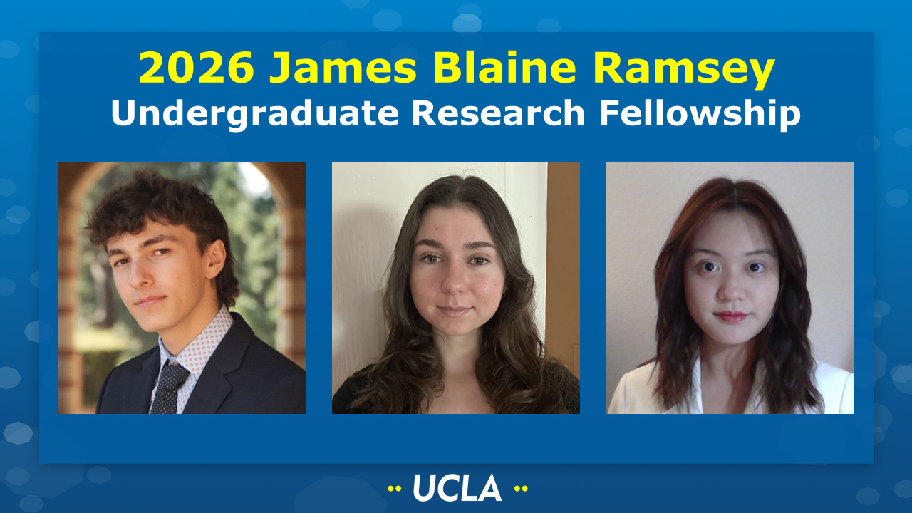 2026 JAMES BLAINE RAMSEY UNDERGRADUATE RESEARCH FELLOWSHIP
[Picture of Karch Borsa (Nava group), Angeles Mccullough (Harran group), and Linh Ninh (Andrews group) on a UCLA-themed background] 